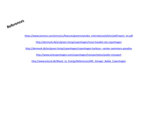 https://www.siemens.com/entry/cc/features/greencityindex_international/all/en/pdf/report_en.pdf
http://denmark.dk/en/green-living/copenhagen/most-liveable-city-copenhagen
http://denmark.dk/en/green-living/copenhagen/copenhagen-harbour---winter-swimmers-paradise
http://www.visitcopenhagen.com/copenhagen/transportation/public-transport
http://www.volund.dk/Waste_to_Energy/References/ARC_Amager_Bakke_Copenhagen
 