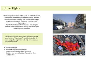 Urban Rights
The municipality has been in talks with an architectural firm
to transform the area around Nørrebro Station, where a
common complaint has been that the overhead railways
only serves to separate the district from the rest of
Copenhagen.
The intention is to transform the area – including the
premises below the overhead railway - into more open
spaces, squares and shops.
The Nørrebro district, - pejoratively referred to among
some Danes as "NørreBronx" - contains a number of
areas designated as ghettos, with high crime rates and
low unemployment.
• Adds public spaces
• Adds parks and recreational areas
• Installs markets, shopping and commerce
• Creates a new central hub out of an old run down
neighbourhood
 