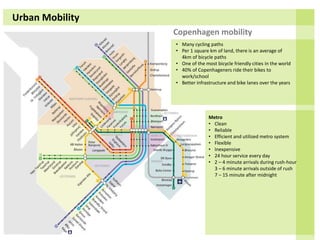 Urban Mobility
Copenhagen mobility
• Many cycling paths
• Per 1 square km of land, there is an average of
4km of bicycle paths
• One of the most bicycle friendly cities in the world
• 40% of Copenhageners ride their bikes to
work/school
• Better infrastructure and bike lanes over the years
Metro
• Clean
• Reliable
• Efficient and utilized metro system
• Flexible
• Inexpensive
• 24 hour service every day
• 2 – 4 minute arrivals during rush-hour
3 – 6 minute arrivals outside of rush
7 – 15 minute after midnight
 