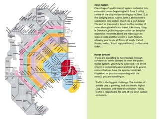 Zone System
Copenhagen’s public transit system is divided into
concentric zones beginning with Zone 1 in the
centre of the city and continuing up to Zone 10 in
the outlying areas. Above Zone 2, the system is
subdivided into sectors much like a dart-board.
The cost of transport is based on the number of
zones through which you travel. Like many things
in Denmark, public transportation can be quite
expensive. However, there are many ways to
reduce costs and the system is quite flexible,
allowing you to use all forms of public transit
(buses, metro, S- and regional trains) on the same
ticket.
Honor System
If you are expecting to have to pass through
turnstiles or other barriers to enter the public
transit system, you may be surprised. The entire
system is completely open and it is up to you to
ensure that you have the appropriate ticket,
klippekort or pass corresponding with the
zone(s) you are travelling in.
Traffic is the biggest challenge. The number of
private cars is growing, and this means higher
CO2 emissions and more air pollution. Today,
traffic is responsible for 20% of the city’s carbon
emissions.
 