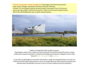 Waste-to-energy plant with multiple purposes
Copenhagen’s state of the art plant sets new standards for environmental performance, energy
production and waste treatment. Innovative technology and architecture integrate to form anew
future of waste management and recycling
In year 2017, Copenhageners and visitors will witness a waste-to-energy plant that is not only one
of the best performing European plants in terms of energy efficiency, waste treatment capacity, and
environmental consideration, but also in terms of visual rendition and local acceptance.
the best-scoring cities in waste management. Copenhagen claimed joint top spot for
water system leakages, wastewater treatment and water efficiency.
Initiative: The municipality reduced household water consumption from 114 litres per
person per day in 2007 to 100 litres per person in 2012. The city council spends around
Dkr2 million (€270,000) each year on water-saving initiatives.
 