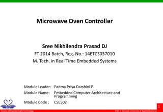 ©M. S. Ramaiah University of Applied Sciences
1
Faculty of Engineering & Technology
Microwave Oven Controller
Sree Nikhilendra Prasad DJ
FT 2014 Batch, Reg. No.: 14ETCS037010
M. Tech. in Real Time Embedded Systems
Module Leader: Padma Priya Darshini P.
Module Name: Embedded Computer Architecture and
Programming
Module Code : CSE502
 