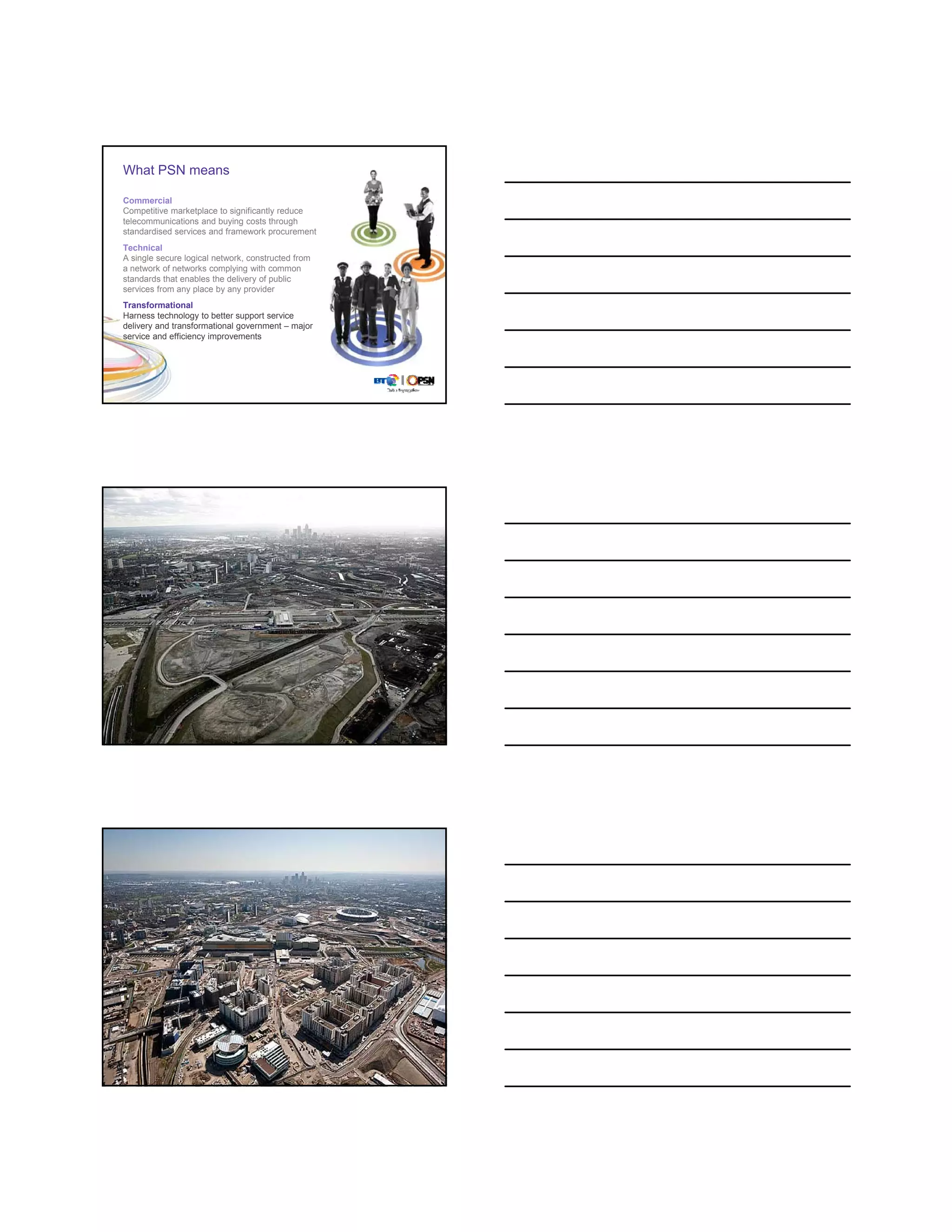 What PSN means

Commercial
Competitive marketplace to significantly reduce
telecommunications and buying costs through
standardised services and framework procurement
Technical
A single secure logical network, constructed from
a network of networks complying with common
standards that enables the delivery of public
services from any place by any provider
Transformational
Harness technology to better support service
delivery and transformational government – major
service and efficiency improvements




©




©




©
 