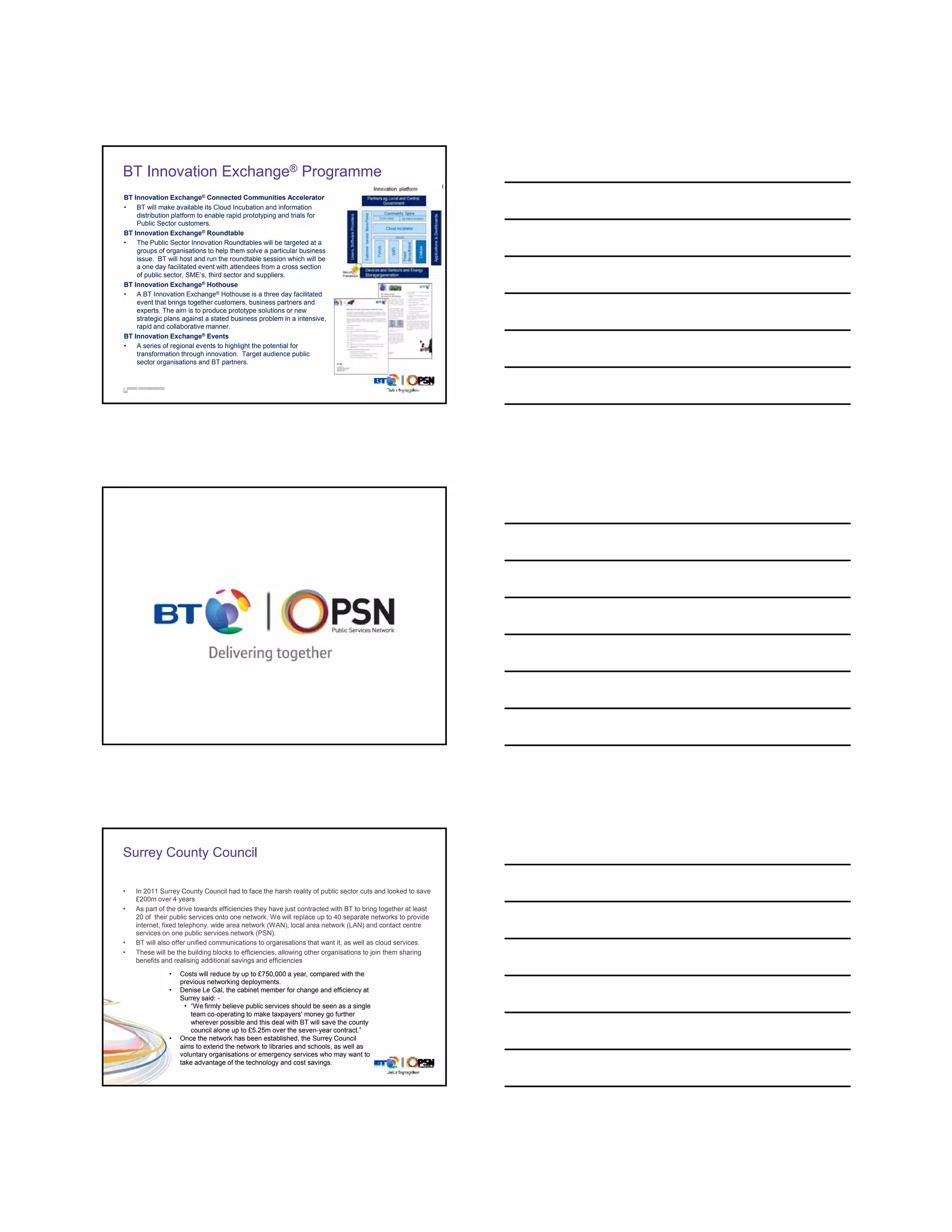 BT Innovation Exchange® Programme
BT Innovation Exchange® Connected Communities Accelerator
•   BT will make available its Cloud Incubation and information
    distribution platform to enable rapid prototyping and trials for
    Public Sector customers.
BT Innovation Exchange® Roundtable
•   The Public Sector Innovation Roundtables will be targeted at a
    groups of organisations to help them solve a particular business
    issue. BT will host and run the roundtable session which will be
    a one day facilitated event with attendees from a cross section
    of public sector SME’s third sector and suppliers
              sector, SME s,                   suppliers.
BT Innovation Exchange® Hothouse
•   A BT Innovation Exchange® Hothouse is a three day facilitated
    event that brings together customers, business partners and
    experts. The aim is to produce prototype solutions or new
    strategic plans against a stated business problem in a intensive,
    rapid and collaborative manner.
BT Innovation Exchange® Events
•   A series of regional events to highlight the potential for
    transformation through innovation. Target audience public
    sector organisations and BT partners.


©




Surrey County Council

•   In 2011 Surrey County Council had to face the harsh reality of public sector cuts and looked to save
    £200m over 4 years
•   As part of the drive towards efficiencies they have just contracted with BT to bring together at least
    20 of their public services onto one network. We will replace up to 40 separate networks to provide
    internet, fixed telephony, wide area network (WAN), local area network (LAN) and contact centre
    services on one public services network (PSN).
•   BT will also offer unified communications to organisations that want it, as well as cloud services.
•   These will be the building blocks to efficiencies, allowing other organisations to join them sharing
    benefits and realising additional savings and efficiencies
               •   Costs will reduce by up to £750,000 a year, compared with the
                   previous networking deployments.
               •   Denise Le Gal, the cabinet member for change and efficiency at
                   Surrey said: -
                     • “We firmly believe public services should be seen as a single
                       team co-operating to make taxpayers' money go further
                       wherever possible and this deal with BT will save the county
                       council alone up to £5.25m over the seven-year contract.”
               •   Once the network has been established, the Surrey Council
                   aims to extend the network to libraries and schools, as well as
                   voluntary organisations or emergency services who may want to
                   take advantage of the technology and cost savings.
©
 