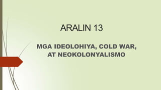 ARALIN 13
MGA IDEOLOHIYA, COLD WAR,
AT NEOKOLONYALISMO
 