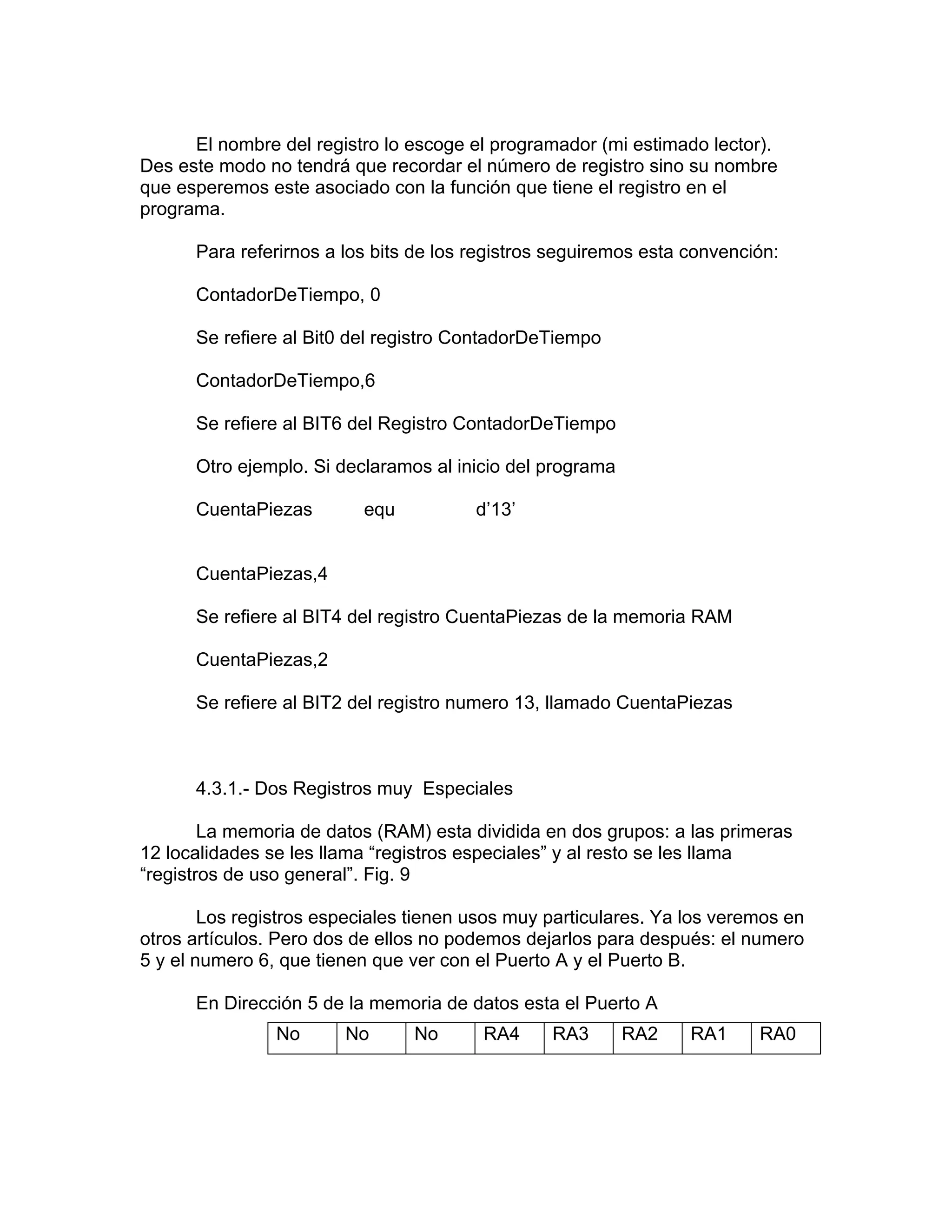 El nombre del registro lo escoge el programador (mi estimado lector).
Des este modo no tendrá que recordar el número de registro sino su nombre
que esperemos este asociado con la función que tiene el registro en el
programa.

      Para referirnos a los bits de los registros seguiremos esta convención:

      ContadorDeTiempo, 0

      Se refiere al Bit0 del registro ContadorDeTiempo

      ContadorDeTiempo,6

      Se refiere al BIT6 del Registro ContadorDeTiempo

      Otro ejemplo. Si declaramos al inicio del programa

      CuentaPiezas        equ           d’13’


      CuentaPiezas,4

      Se refiere al BIT4 del registro CuentaPiezas de la memoria RAM

      CuentaPiezas,2

      Se refiere al BIT2 del registro numero 13, llamado CuentaPiezas



      4.3.1.- Dos Registros muy Especiales

        La memoria de datos (RAM) esta dividida en dos grupos: a las primeras
12 localidades se les llama “registros especiales” y al resto se les llama
“registros de uso general”. Fig. 9

        Los registros especiales tienen usos muy particulares. Ya los veremos en
otros artículos. Pero dos de ellos no podemos dejarlos para después: el numero
5 y el numero 6, que tienen que ver con el Puerto A y el Puerto B.

      En Dirección 5 de la memoria de datos esta el Puerto A
                No      No       No      RA4     RA3       RA2    RA1     RA0
 
