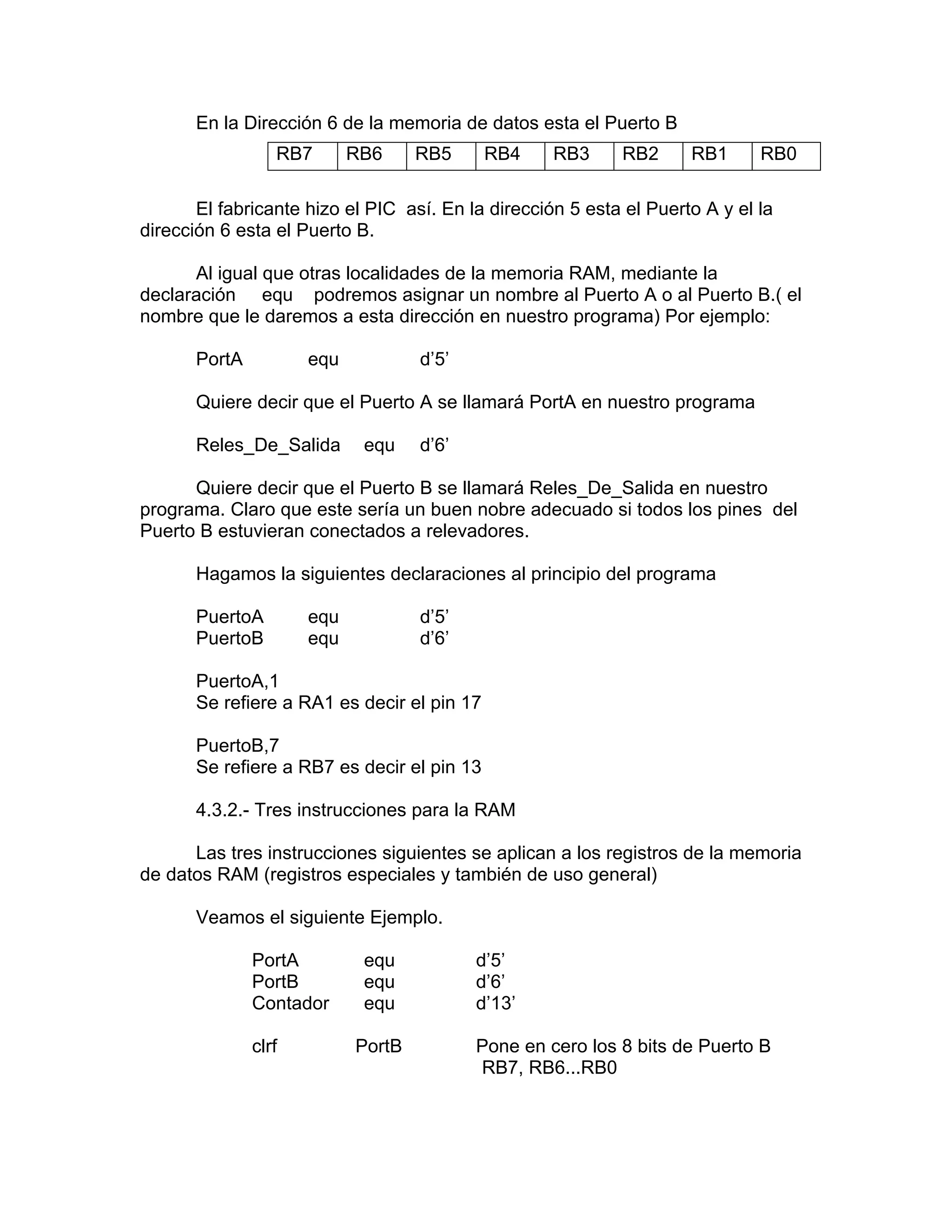 En la Dirección 6 de la memoria de datos esta el Puerto B
                  RB7       RB6     RB5      RB4    RB3     RB2      RB1      RB0

       El fabricante hizo el PIC así. En la dirección 5 esta el Puerto A y el la
dirección 6 esta el Puerto B.

      Al igual que otras localidades de la memoria RAM, mediante la
declaración equ podremos asignar un nombre al Puerto A o al Puerto B.( el
nombre que le daremos a esta dirección en nuestro programa) Por ejemplo:

       PortA          equ           d’5’

       Quiere decir que el Puerto A se llamará PortA en nuestro programa

       Reles_De_Salida       equ    d’6’

      Quiere decir que el Puerto B se llamará Reles_De_Salida en nuestro
programa. Claro que este sería un buen nobre adecuado si todos los pines del
Puerto B estuvieran conectados a relevadores.

       Hagamos la siguientes declaraciones al principio del programa

       PuertoA        equ           d’5’
       PuertoB        equ           d’6’

       PuertoA,1
       Se refiere a RA1 es decir el pin 17

       PuertoB,7
       Se refiere a RB7 es decir el pin 13

       4.3.2.- Tres instrucciones para la RAM

      Las tres instrucciones siguientes se aplican a los registros de la memoria
de datos RAM (registros especiales y también de uso general)

       Veamos el siguiente Ejemplo.

               PortA         equ           d’5’
               PortB         equ           d’6’
               Contador      equ           d’13’

               clrf         PortB          Pone en cero los 8 bits de Puerto B
                                           RB7, RB6...RB0
 
