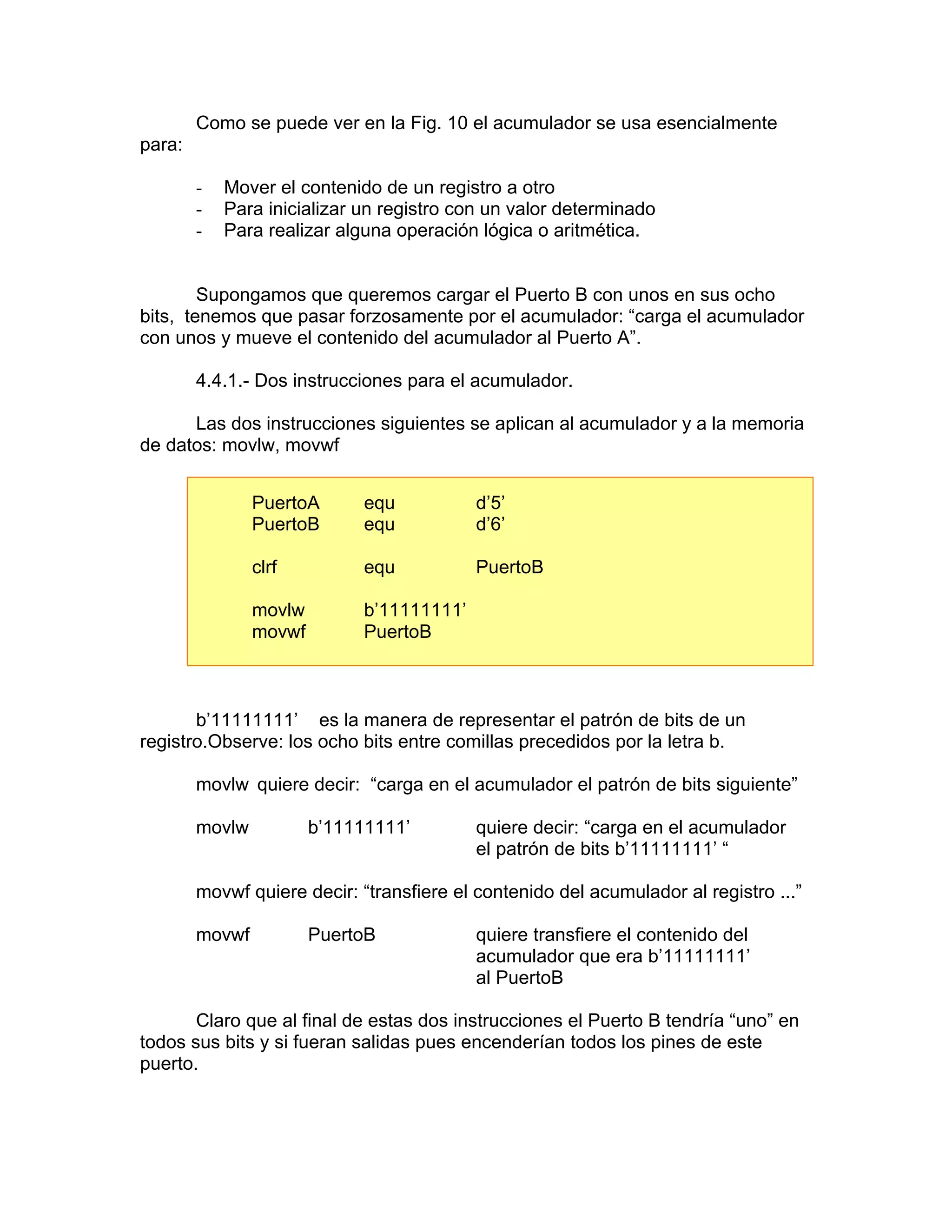 Como se puede ver en la Fig. 10 el acumulador se usa esencialmente
para:

        -   Mover el contenido de un registro a otro
        -   Para inicializar un registro con un valor determinado
        -   Para realizar alguna operación lógica o aritmética.


        Supongamos que queremos cargar el Puerto B con unos en sus ocho
bits, tenemos que pasar forzosamente por el acumulador: “carga el acumulador
con unos y mueve el contenido del acumulador al Puerto A”.

        4.4.1.- Dos instrucciones para el acumulador.

      Las dos instrucciones siguientes se aplican al acumulador y a la memoria
de datos: movlw, movwf


                PuertoA       equ           d’5’
                PuertoB       equ           d’6’

                clrf          equ           PuertoB

                movlw         b’11111111’
                movwf         PuertoB



       b’11111111’ es la manera de representar el patrón de bits de un
registro.Observe: los ocho bits entre comillas precedidos por la letra b.

        movlw quiere decir: “carga en el acumulador el patrón de bits siguiente”

        movlw           b’11111111’         quiere decir: “carga en el acumulador
                                            el patrón de bits b’11111111’ “

        movwf quiere decir: “transfiere el contenido del acumulador al registro ...”

        movwf           PuertoB             quiere transfiere el contenido del
                                            acumulador que era b’11111111’
                                            al PuertoB

       Claro que al final de estas dos instrucciones el Puerto B tendría “uno” en
todos sus bits y si fueran salidas pues encenderían todos los pines de este
puerto.
 