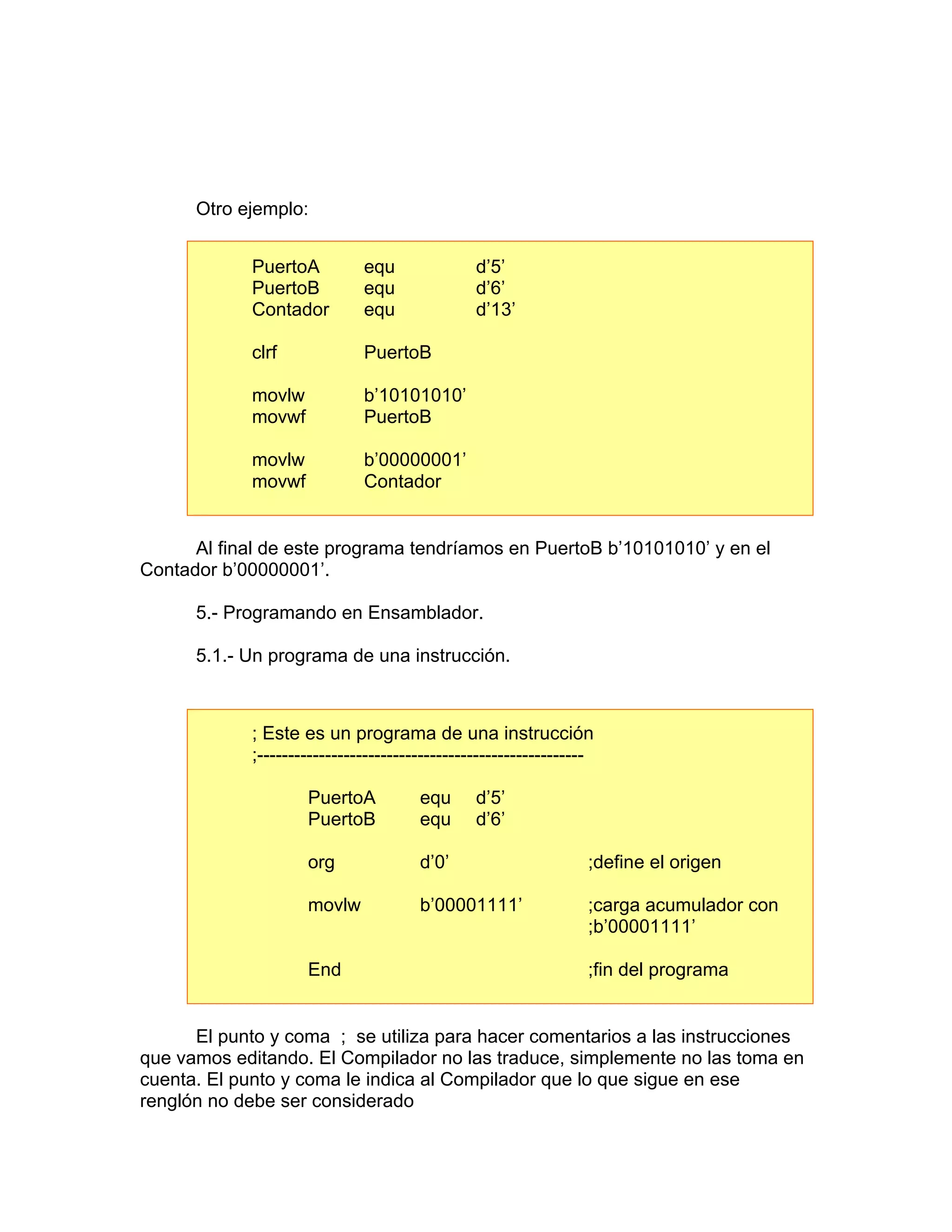 Otro ejemplo:


            PuertoA          equ               d’5’
            PuertoB          equ               d’6’
            Contador         equ               d’13’

            clrf             PuertoB

            movlw            b’10101010’
            movwf            PuertoB

            movlw            b’00000001’
            movwf            Contador


      Al final de este programa tendríamos en PuertoB b’10101010’ y en el
Contador b’00000001’.

      5.- Programando en Ensamblador.

      5.1.- Un programa de una instrucción.



            ; Este es un programa de una instrucción
            ;-----------------------------------------------------

                    PuertoA           equ      d’5’
                    PuertoB           equ      d’6’

                    org               d’0’                       ;define el origen

                    movlw             b’00001111’                ;carga acumulador con
                                                                 ;b’00001111’

                    End                                          ;fin del programa


      El punto y coma ; se utiliza para hacer comentarios a las instrucciones
que vamos editando. El Compilador no las traduce, simplemente no las toma en
cuenta. El punto y coma le indica al Compilador que lo que sigue en ese
renglón no debe ser considerado
 