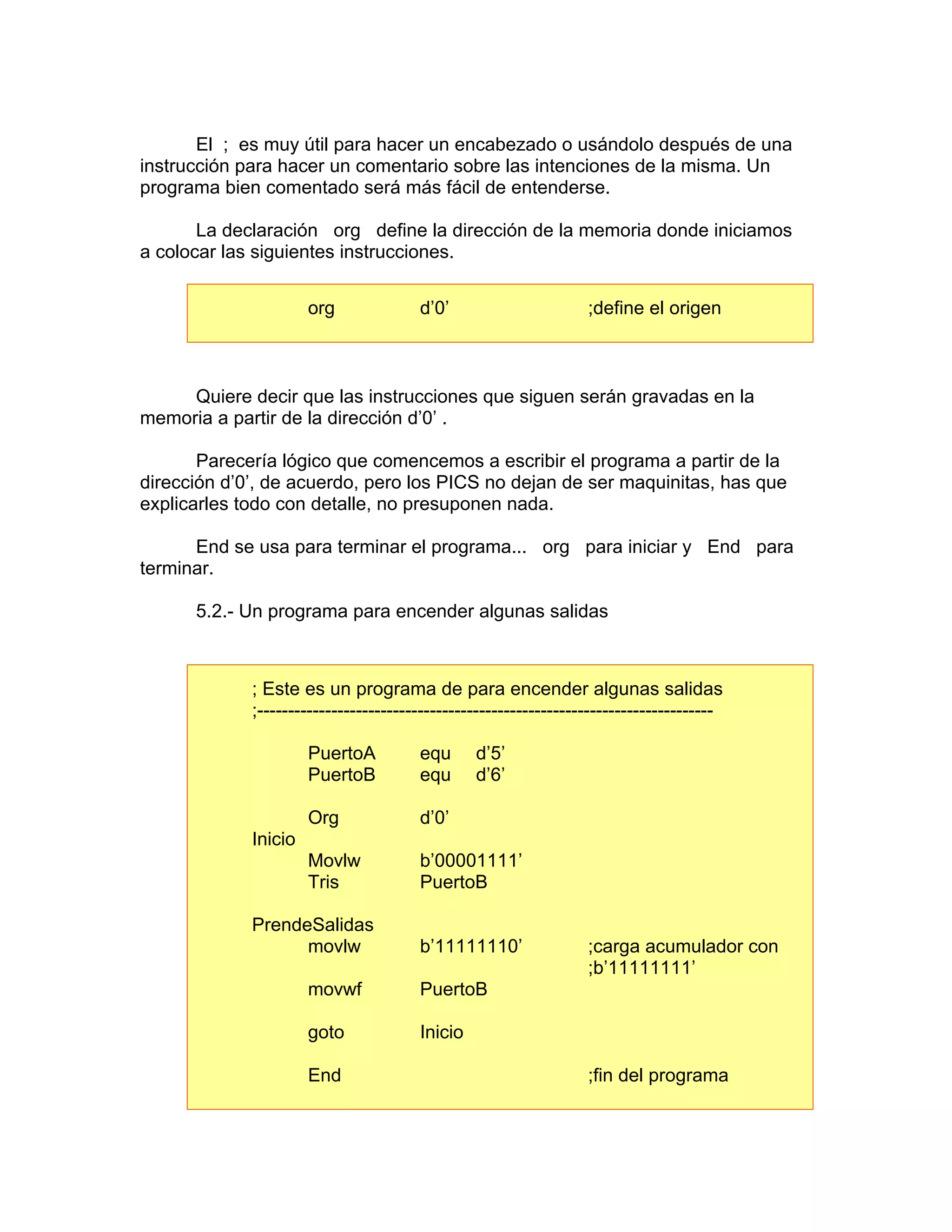 El ; es muy útil para hacer un encabezado o usándolo después de una
instrucción para hacer un comentario sobre las intenciones de la misma. Un
programa bien comentado será más fácil de entenderse.

       La declaración org define la dirección de la memoria donde iniciamos
a colocar las siguientes instrucciones.


                      org              d’0’                       ;define el origen



     Quiere decir que las instrucciones que siguen serán gravadas en la
memoria a partir de la dirección d’0’ .

       Parecería lógico que comencemos a escribir el programa a partir de la
dirección d’0’, de acuerdo, pero los PICS no dejan de ser maquinitas, has que
explicarles todo con detalle, no presuponen nada.

      End se usa para terminar el programa... org para iniciar y End para
terminar.

      5.2.- Un programa para encender algunas salidas



             ; Este es un programa de para encender algunas salidas
             ;--------------------------------------------------------------------------

                      PuertoA          equ      d’5’
                      PuertoB          equ      d’6’

                      Org              d’0’
             Inicio
                      Movlw            b’00001111’
                      Tris             PuertoB

             PrendeSalidas
                   movlw               b’11111110’                ;carga acumulador con
                                                                  ;b’11111111’
                      movwf            PuertoB

                      goto             Inicio

                      End                                         ;fin del programa
 