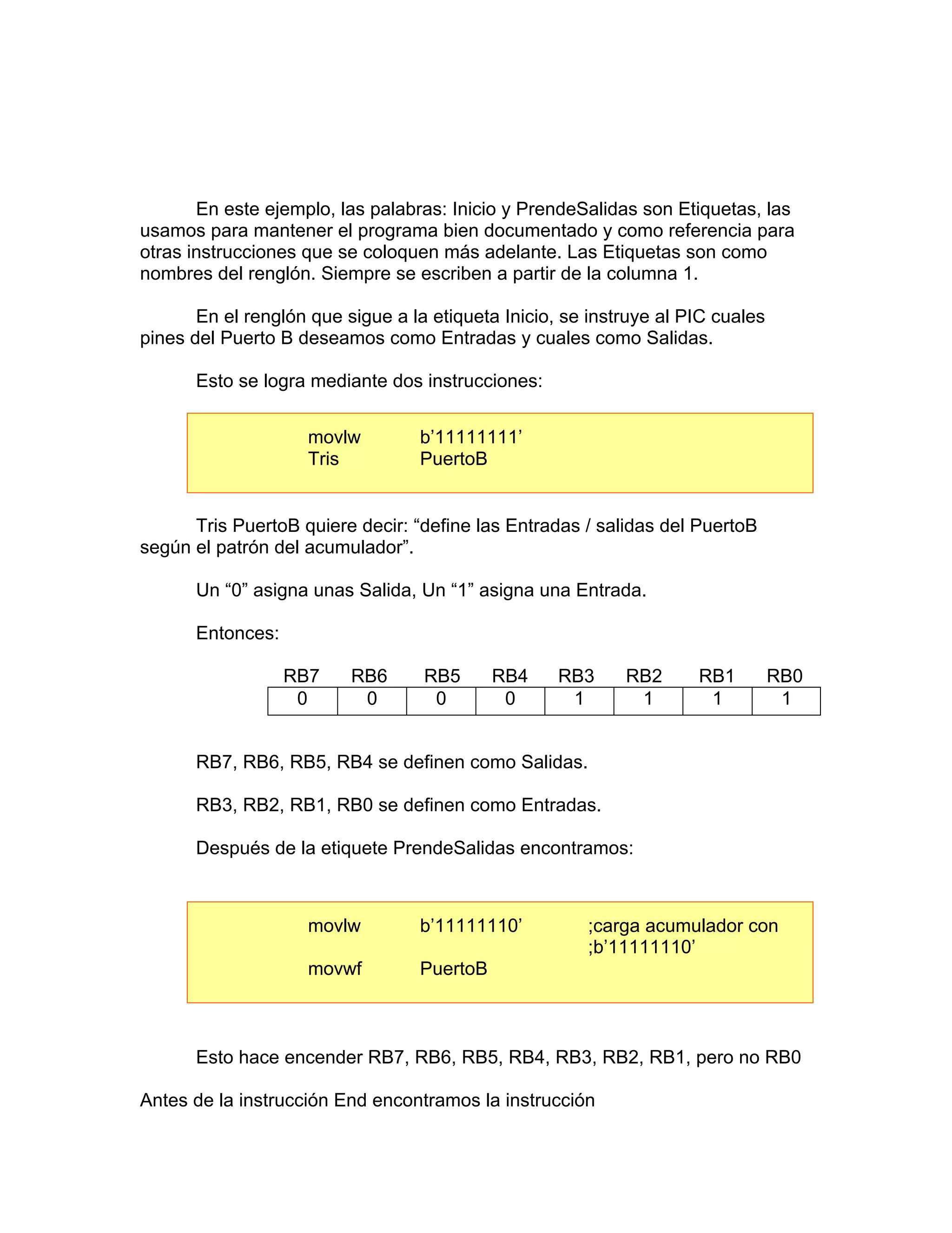 En este ejemplo, las palabras: Inicio y PrendeSalidas son Etiquetas, las
usamos para mantener el programa bien documentado y como referencia para
otras instrucciones que se coloquen más adelante. Las Etiquetas son como
nombres del renglón. Siempre se escriben a partir de la columna 1.

       En el renglón que sigue a la etiqueta Inicio, se instruye al PIC cuales
pines del Puerto B deseamos como Entradas y cuales como Salidas.

      Esto se logra mediante dos instrucciones:


                    movlw         b’11111111’
                    Tris          PuertoB


      Tris PuertoB quiere decir: “define las Entradas / salidas del PuertoB
según el patrón del acumulador”.

      Un “0” asigna unas Salida, Un “1” asigna una Entrada.

      Entonces:

                  RB7     RB6      RB5      RB4     RB3     RB2      RB1         RB0
                   0       0        0        0       1       1        1           1


      RB7, RB6, RB5, RB4 se definen como Salidas.

      RB3, RB2, RB1, RB0 se definen como Entradas.

      Después de la etiquete PrendeSalidas encontramos:



                    movlw         b’11111110’          ;carga acumulador con
                                                       ;b’11111110’
                    movwf         PuertoB



      Esto hace encender RB7, RB6, RB5, RB4, RB3, RB2, RB1, pero no RB0

Antes de la instrucción End encontramos la instrucción
 