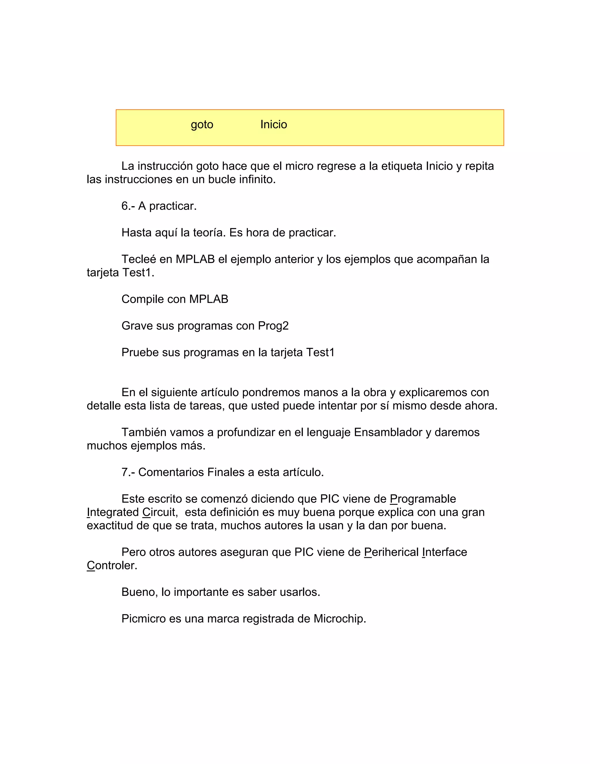goto          Inicio


        La instrucción goto hace que el micro regrese a la etiqueta Inicio y repita
las instrucciones en un bucle infinito.

       6.- A practicar.

       Hasta aquí la teoría. Es hora de practicar.

        Tecleé en MPLAB el ejemplo anterior y los ejemplos que acompañan la
tarjeta Test1.

       Compile con MPLAB

       Grave sus programas con Prog2

       Pruebe sus programas en la tarjeta Test1


       En el siguiente artículo pondremos manos a la obra y explicaremos con
detalle esta lista de tareas, que usted puede intentar por sí mismo desde ahora.

     También vamos a profundizar en el lenguaje Ensamblador y daremos
muchos ejemplos más.

       7.- Comentarios Finales a esta artículo.

       Este escrito se comenzó diciendo que PIC viene de Programable
Integrated Circuit, esta definición es muy buena porque explica con una gran
exactitud de que se trata, muchos autores la usan y la dan por buena.

      Pero otros autores aseguran que PIC viene de Periherical Interface
Controler.

       Bueno, lo importante es saber usarlos.

       Picmicro es una marca registrada de Microchip.
 