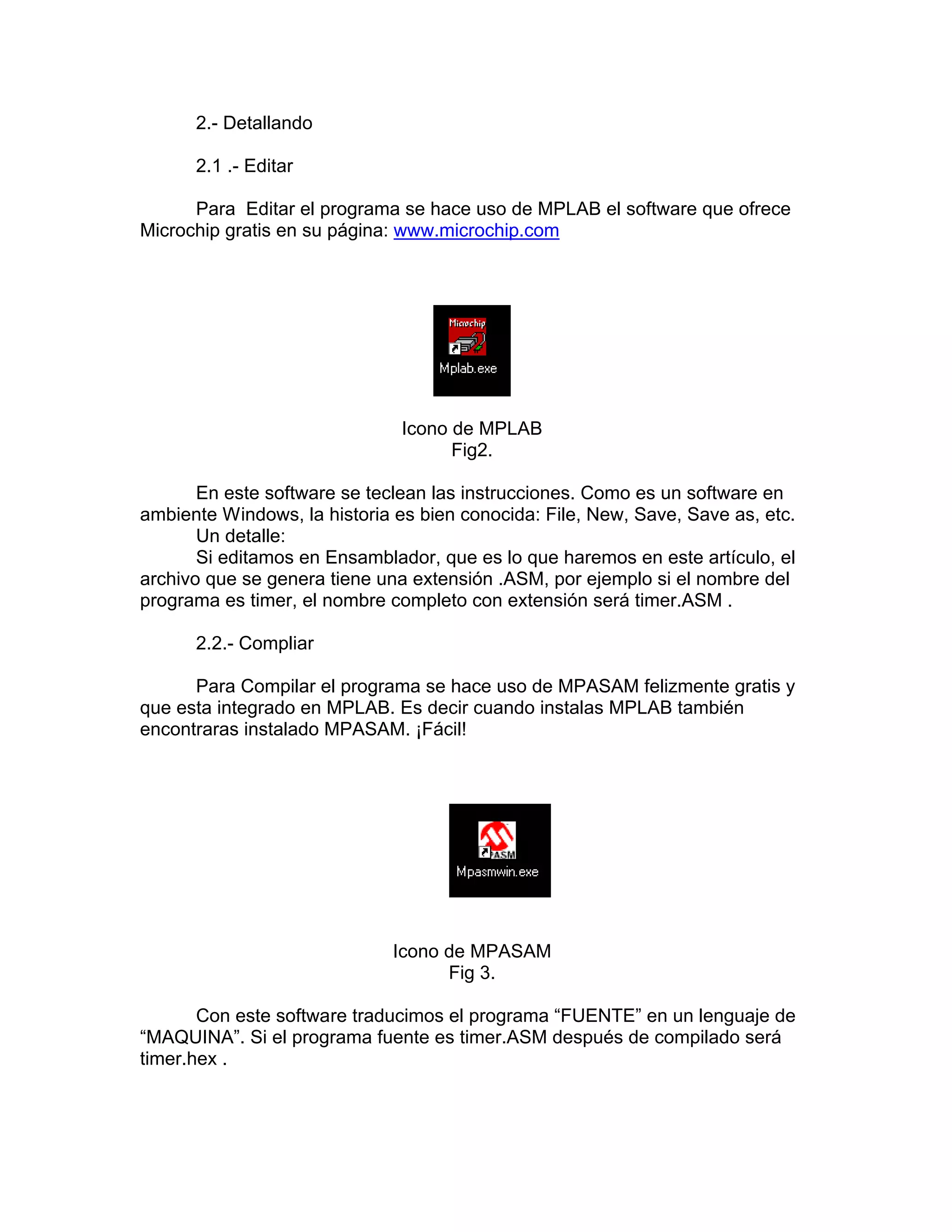 2.- Detallando

      2.1 .- Editar

      Para Editar el programa se hace uso de MPLAB el software que ofrece
Microchip gratis en su página: www.microchip.com




                               Icono de MPLAB
                                     Fig2.

       En este software se teclean las instrucciones. Como es un software en
ambiente Windows, la historia es bien conocida: File, New, Save, Save as, etc.
       Un detalle:
       Si editamos en Ensamblador, que es lo que haremos en este artículo, el
archivo que se genera tiene una extensión .ASM, por ejemplo si el nombre del
programa es timer, el nombre completo con extensión será timer.ASM .

      2.2.- Compliar

      Para Compilar el programa se hace uso de MPASAM felizmente gratis y
que esta integrado en MPLAB. Es decir cuando instalas MPLAB también
encontraras instalado MPASAM. ¡Fácil!




                              Icono de MPASAM
                                    Fig 3.

       Con este software traducimos el programa “FUENTE” en un lenguaje de
“MAQUINA”. Si el programa fuente es timer.ASM después de compilado será
timer.hex .
 