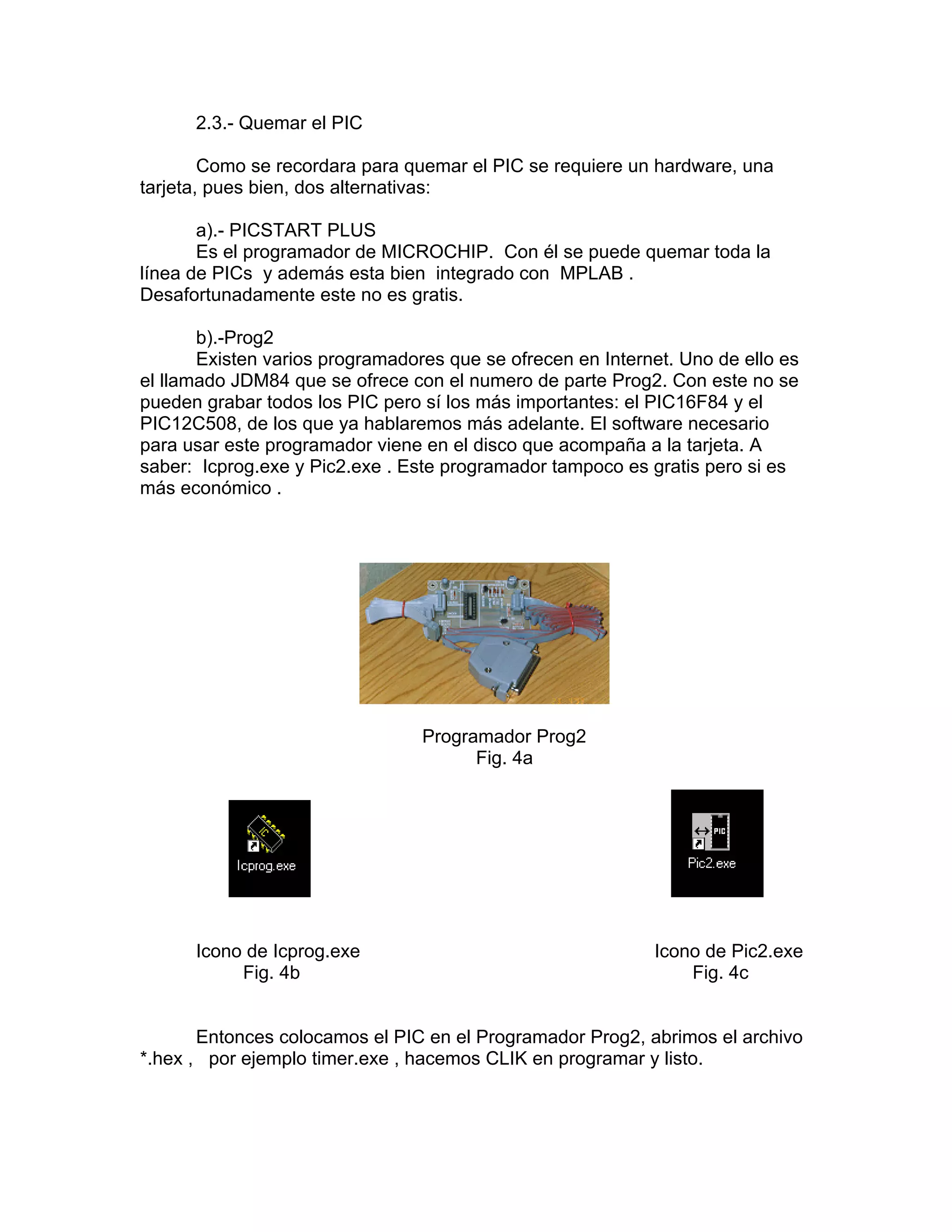 2.3.- Quemar el PIC

        Como se recordara para quemar el PIC se requiere un hardware, una
tarjeta, pues bien, dos alternativas:

       a).- PICSTART PLUS
       Es el programador de MICROCHIP. Con él se puede quemar toda la
línea de PICs y además esta bien integrado con MPLAB .
Desafortunadamente este no es gratis.

       b).-Prog2
       Existen varios programadores que se ofrecen en Internet. Uno de ello es
el llamado JDM84 que se ofrece con el numero de parte Prog2. Con este no se
pueden grabar todos los PIC pero sí los más importantes: el PIC16F84 y el
PIC12C508, de los que ya hablaremos más adelante. El software necesario
para usar este programador viene en el disco que acompaña a la tarjeta. A
saber: Icprog.exe y Pic2.exe . Este programador tampoco es gratis pero si es
más económico .




                                 Programador Prog2
                                       Fig. 4a




      Icono de Icprog.exe                                   Icono de Pic2.exe
           Fig. 4b                                              Fig. 4c


       Entonces colocamos el PIC en el Programador Prog2, abrimos el archivo
*.hex , por ejemplo timer.exe , hacemos CLIK en programar y listo.
 