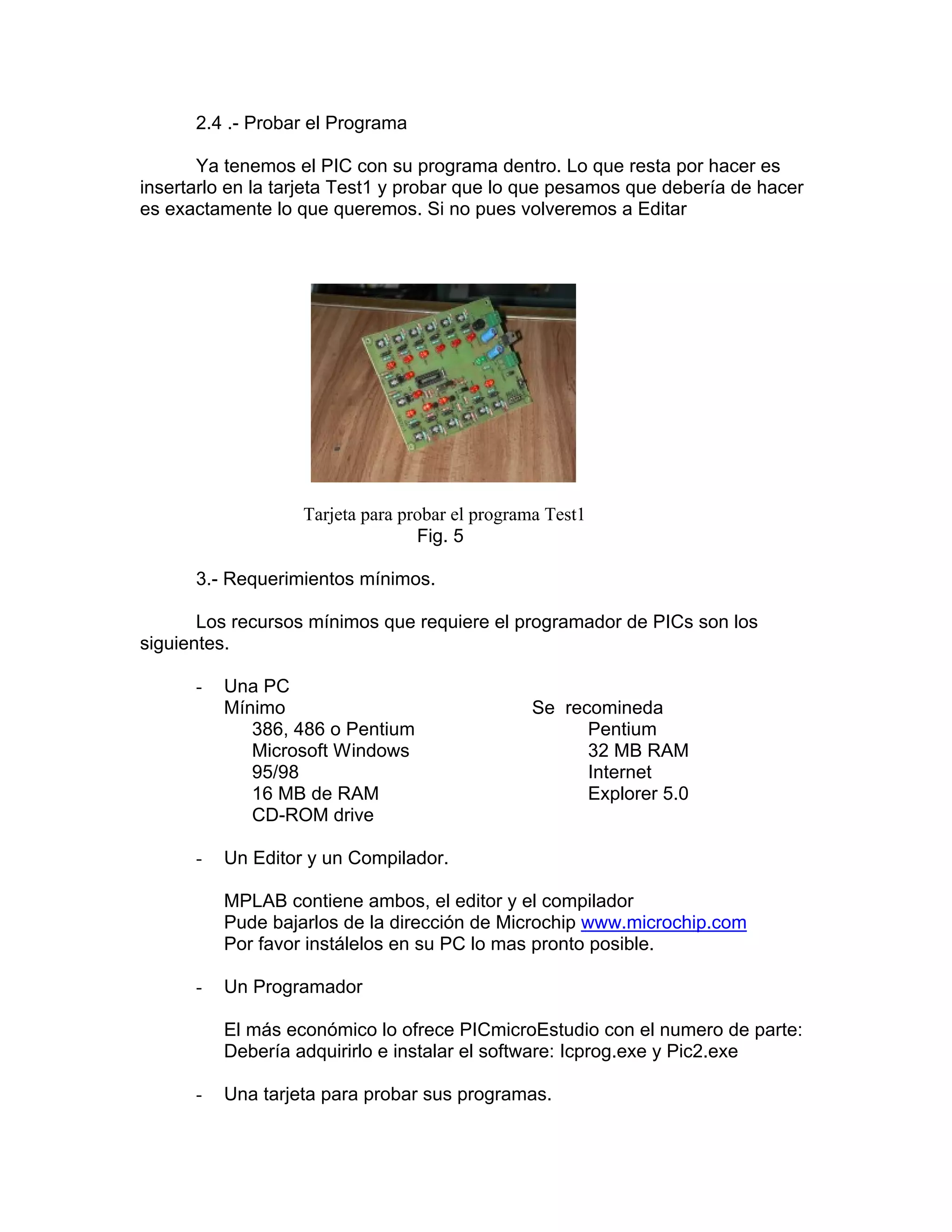 2.4 .- Probar el Programa

       Ya tenemos el PIC con su programa dentro. Lo que resta por hacer es
insertarlo en la tarjeta Test1 y probar que lo que pesamos que debería de hacer
es exactamente lo que queremos. Si no pues volveremos a Editar




                   Tarjeta para probar el programa Test1
                                  Fig. 5

      3.- Requerimientos mínimos.

       Los recursos mínimos que requiere el programador de PICs son los
siguientes.

      -   Una PC
          Mínimo                                Se recomineda
             386, 486 o Pentium                       Pentium
             Microsoft Windows                        32 MB RAM
             95/98                                    Internet
             16 MB de RAM                             Explorer 5.0
             CD-ROM drive

      -   Un Editor y un Compilador.

          MPLAB contiene ambos, el editor y el compilador
          Pude bajarlos de la dirección de Microchip www.microchip.com
          Por favor instálelos en su PC lo mas pronto posible.

      -   Un Programador

          El más económico lo ofrece PICmicroEstudio con el numero de parte:
          Debería adquirirlo e instalar el software: Icprog.exe y Pic2.exe

      -   Una tarjeta para probar sus programas.
 