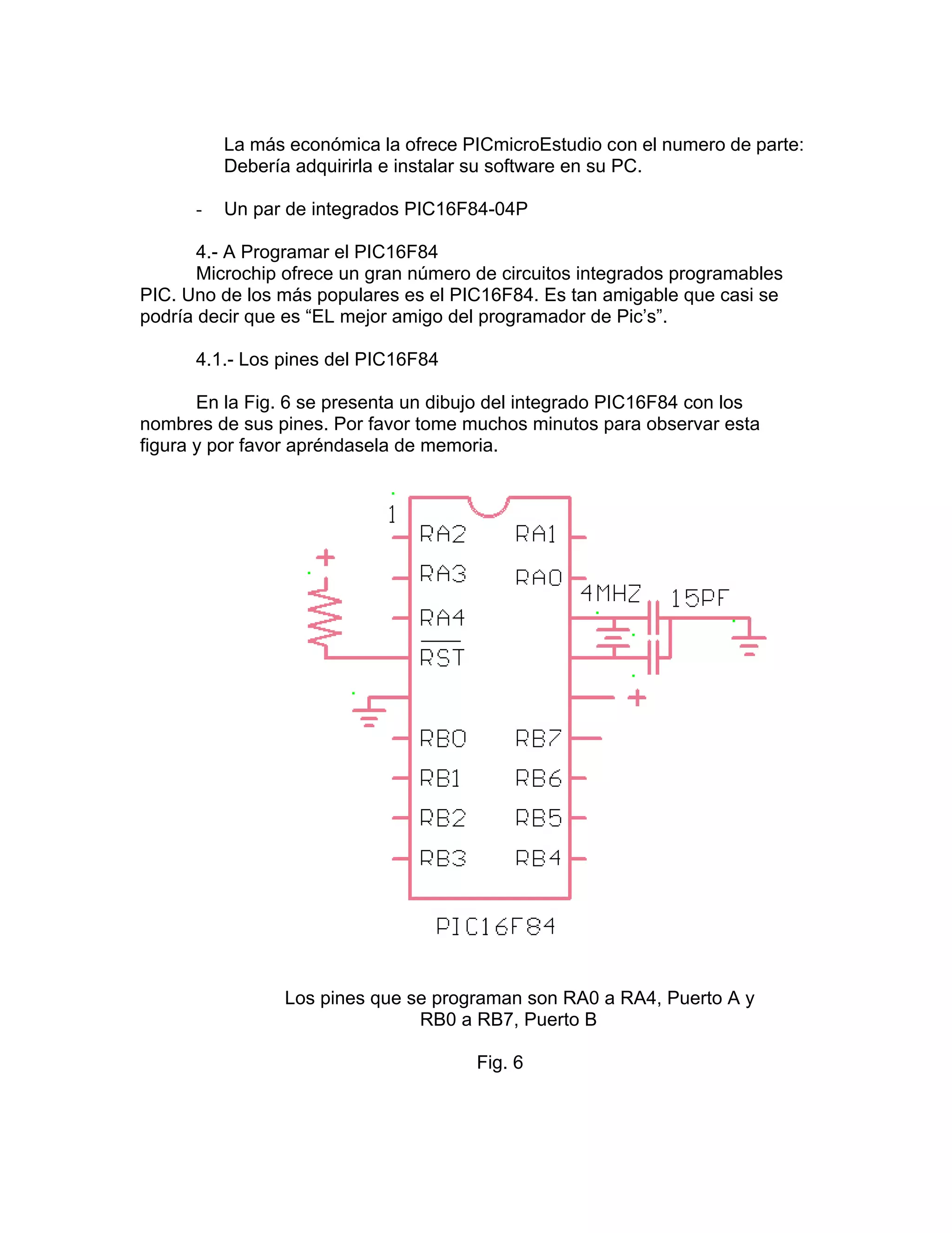 La más económica la ofrece PICmicroEstudio con el numero de parte:
          Debería adquirirla e instalar su software en su PC.

      -   Un par de integrados PIC16F84-04P

       4.- A Programar el PIC16F84
       Microchip ofrece un gran número de circuitos integrados programables
PIC. Uno de los más populares es el PIC16F84. Es tan amigable que casi se
podría decir que es “EL mejor amigo del programador de Pic’s”.

      4.1.- Los pines del PIC16F84

       En la Fig. 6 se presenta un dibujo del integrado PIC16F84 con los
nombres de sus pines. Por favor tome muchos minutos para observar esta
figura y por favor apréndasela de memoria.




                Los pines que se programan son RA0 a RA4, Puerto A y
                               RB0 a RB7, Puerto B

                                       Fig. 6
 