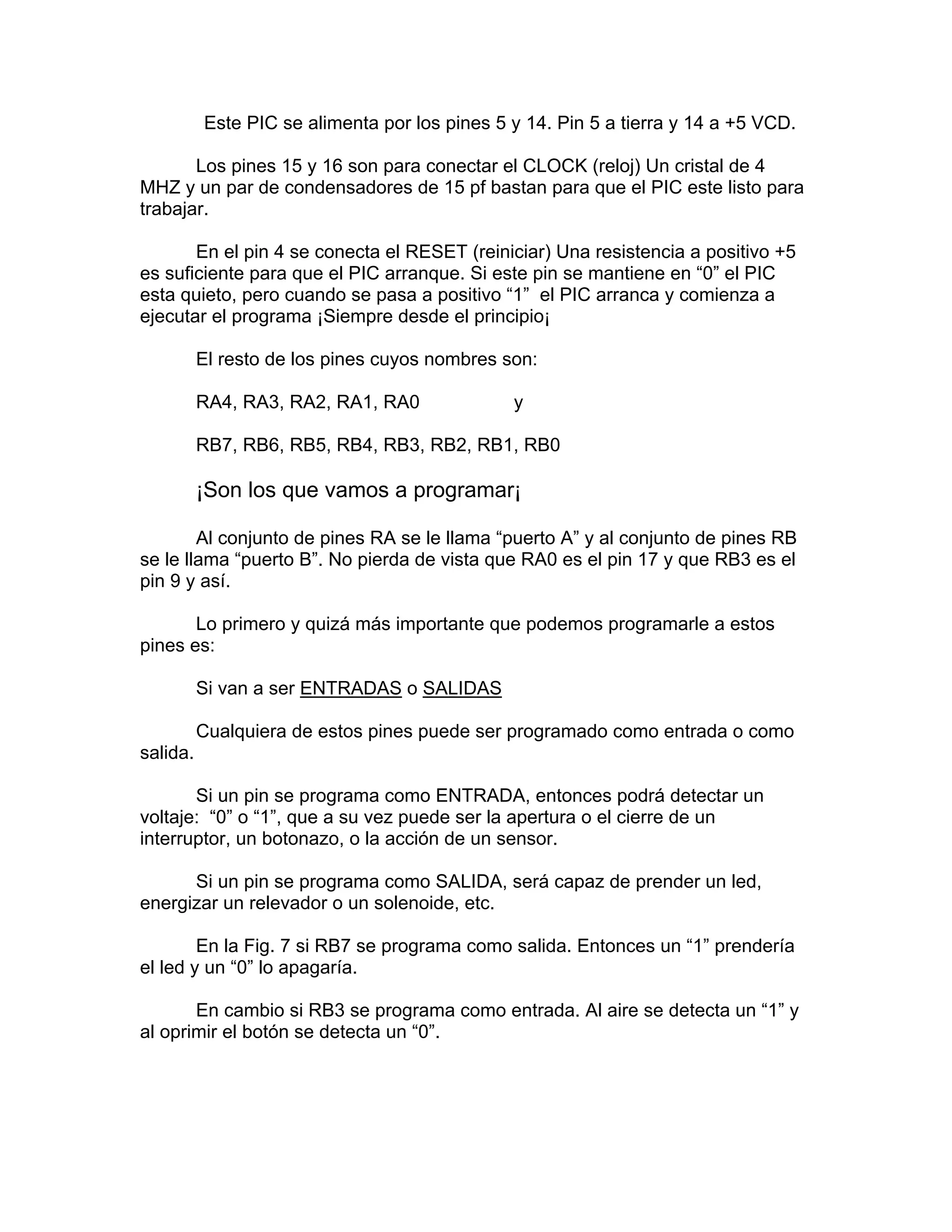 Este PIC se alimenta por los pines 5 y 14. Pin 5 a tierra y 14 a +5 VCD.

       Los pines 15 y 16 son para conectar el CLOCK (reloj) Un cristal de 4
MHZ y un par de condensadores de 15 pf bastan para que el PIC este listo para
trabajar.

       En el pin 4 se conecta el RESET (reiniciar) Una resistencia a positivo +5
es suficiente para que el PIC arranque. Si este pin se mantiene en “0” el PIC
esta quieto, pero cuando se pasa a positivo “1” el PIC arranca y comienza a
ejecutar el programa ¡Siempre desde el principio¡

          El resto de los pines cuyos nombres son:

          RA4, RA3, RA2, RA1, RA0              y

          RB7, RB6, RB5, RB4, RB3, RB2, RB1, RB0

          ¡Son los que vamos a programar¡

        Al conjunto de pines RA se le llama “puerto A” y al conjunto de pines RB
se le llama “puerto B”. No pierda de vista que RA0 es el pin 17 y que RB3 es el
pin 9 y así.

       Lo primero y quizá más importante que podemos programarle a estos
pines es:

          Si van a ser ENTRADAS o SALIDAS

          Cualquiera de estos pines puede ser programado como entrada o como
salida.

       Si un pin se programa como ENTRADA, entonces podrá detectar un
voltaje: “0” o “1”, que a su vez puede ser la apertura o el cierre de un
interruptor, un botonazo, o la acción de un sensor.

      Si un pin se programa como SALIDA, será capaz de prender un led,
energizar un relevador o un solenoide, etc.

        En la Fig. 7 si RB7 se programa como salida. Entonces un “1” prendería
el led y un “0” lo apagaría.

       En cambio si RB3 se programa como entrada. Al aire se detecta un “1” y
al oprimir el botón se detecta un “0”.
 