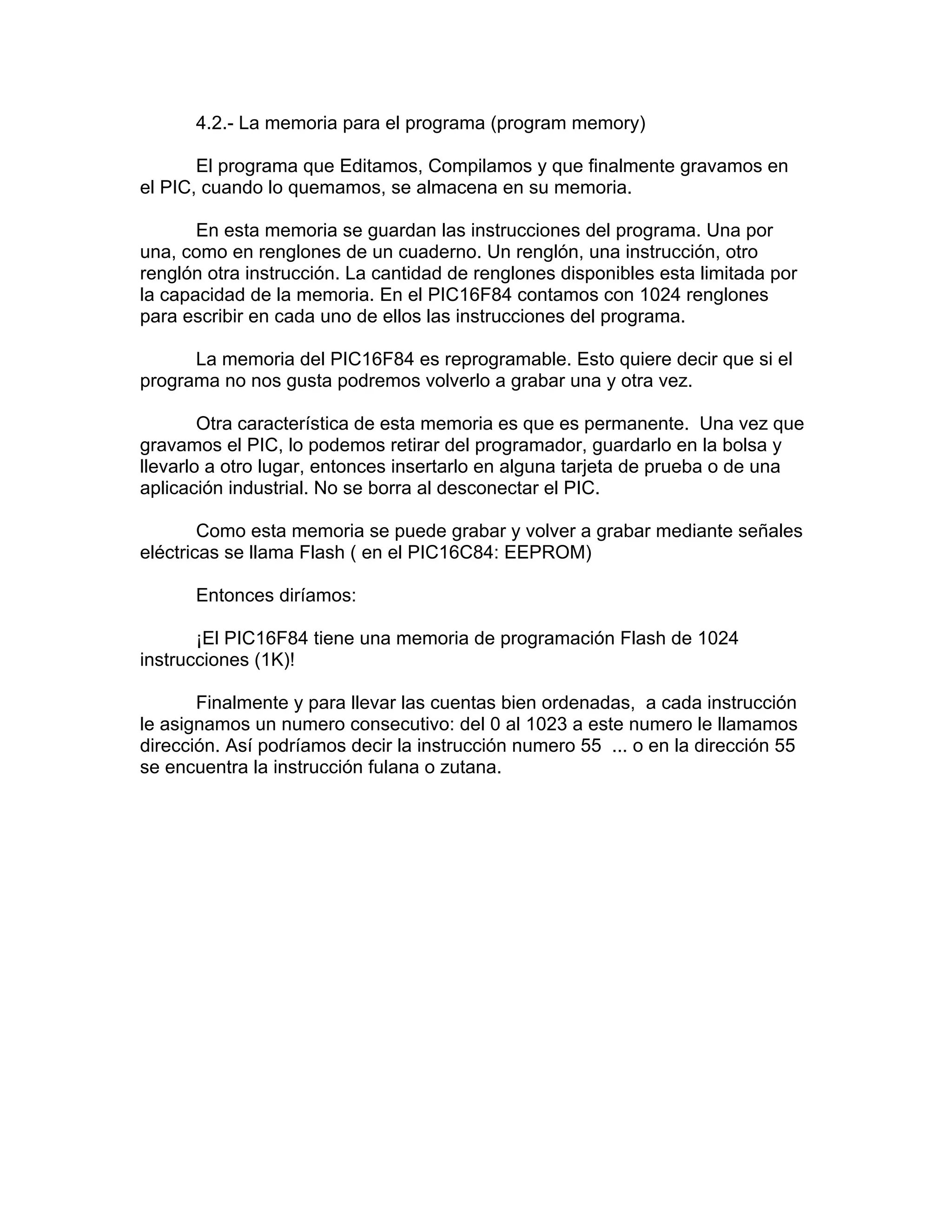 4.2.- La memoria para el programa (program memory)

       El programa que Editamos, Compilamos y que finalmente gravamos en
el PIC, cuando lo quemamos, se almacena en su memoria.

       En esta memoria se guardan las instrucciones del programa. Una por
una, como en renglones de un cuaderno. Un renglón, una instrucción, otro
renglón otra instrucción. La cantidad de renglones disponibles esta limitada por
la capacidad de la memoria. En el PIC16F84 contamos con 1024 renglones
para escribir en cada uno de ellos las instrucciones del programa.

      La memoria del PIC16F84 es reprogramable. Esto quiere decir que si el
programa no nos gusta podremos volverlo a grabar una y otra vez.

        Otra característica de esta memoria es que es permanente. Una vez que
gravamos el PIC, lo podemos retirar del programador, guardarlo en la bolsa y
llevarlo a otro lugar, entonces insertarlo en alguna tarjeta de prueba o de una
aplicación industrial. No se borra al desconectar el PIC.

        Como esta memoria se puede grabar y volver a grabar mediante señales
eléctricas se llama Flash ( en el PIC16C84: EEPROM)

      Entonces diríamos:

       ¡El PIC16F84 tiene una memoria de programación Flash de 1024
instrucciones (1K)!

       Finalmente y para llevar las cuentas bien ordenadas, a cada instrucción
le asignamos un numero consecutivo: del 0 al 1023 a este numero le llamamos
dirección. Así podríamos decir la instrucción numero 55 ... o en la dirección 55
se encuentra la instrucción fulana o zutana.
 