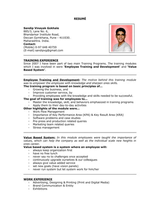 RESUMÉ
Sandip Vinayak Gokhale
885/3, Lane No. 6,
Bhandarkar Institute Road,
Deccan Gymkhana, Pune - 411030.
Maharashtra. India.
Contact:
(Mobile) 0-97 648 40759
(E-mail) sandipvg@gmail.com
TRAINING EXPERIENCE
Since 2007 I have been part of two main Training Programs. The training modules
which I was involved in were ‘Employee Training and Development’ and ‘Value
Based System’.
Employee Training and Development: The motive behind this training module
was to empower the employee with knowledge and sharpen ones skills.
The training program is based on basic principles of…
- Growing the business, and
- Improve customer service, by
- Providing employees with the knowledge and skills needed to be successful.
The goal of training was for employees to…
- Master the knowledge, skill, and behaviors emphasized in training programs
- Apply them to their day-to-day activities
Other highlights of the module were…
- Work Flow Management
- Importance of Key Performance Area (KPA) & Key Result Area (KRA)
- Software problems and case studies
- Pre-press and production related queries
- Marketing team related queries
- Stress management
Value Based System: In this module employees were taught the importance of
values, which can help the company as well as the individual scale new heights in
ones career.
Value based system is a system where an employee will:
- always keep organization first
- have no free lunch
- never say no to challenges once accepted
- continuously upgrade ourselves & our colleagues
- always give value added service
- set new goals (have vision panels)
- never run system but let system work for him/her
WORK EXPERIENCE
- Advertising, Designing & Printing (Print and Digital Media)
- Brand Communication & Entity
- Exhibitions
 