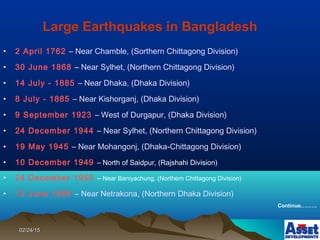 02/24/1502/24/15
• 2 April 1762 – Near Chamble, (Sorthern Chittagong Division)
• 30 June 1868 – Near Sylhet, (Northern Chittagong Division)
• 14 July - 1885 – Near Dhaka, (Dhaka Division)
• 8 July - 1885 – Near Kishorganj, (Dhaka Division)
• 9 September 1923 – West of Durgapur, (Dhaka Division)
• 24 December 1944 – Near Sylhet, (Northern Chittagong Division)
• 19 May 1945 – Near Mohangonj, (Dhaka-Chittagong Division)
• 10 December 1949 – North of Saidpur, (Rajshahi Division)
• 24 December 1950 – Near Baniyachung, (Northern Chittagong Division)
• 12 June 1956 – Near Netrakona, (Northern Dhaka Division)
Continue………
Large Earthquakes in Bangladesh
 