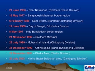 02/24/1502/24/15
• 21 June 1963 – Near Netrakona, (Northern Dhaka Division)
• 12 May 1977 – Bangladesh-Myanmar border region
• 6 February 1988 – Near Sylhet, (Northern Chittagong Division)
• 12 June 1989 – Bay of Bengal, Off Khulna Division
• 8 May 1997 – Indo-Bangladesh border region
• 21 November 1997 – Southern Mizoram
• 22 July 1999 – Moheskhali Island, (Chittagong Division)
• 31 December 1999 – Off Kutubdia Island, (Chittagong Division)
• 19 December 2001 – Dhaka Area, (Dhaka Division)
• 26 July 2003 – Harina Bazar-Daluchari area, (Chittagong Division)
 