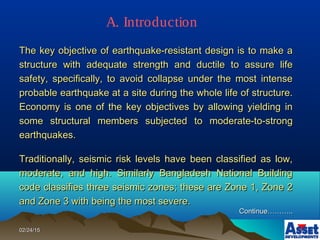 02/24/1502/24/15
The key objective of earthquake-resistant design is to make aThe key objective of earthquake-resistant design is to make a
structure with adequate strength and ductile to assure lifestructure with adequate strength and ductile to assure life
safety, specifically, to avoid collapse under the most intensesafety, specifically, to avoid collapse under the most intense
probable earthquake at a site during the whole life of structure.probable earthquake at a site during the whole life of structure.
Economy is one of the key objectives by allowing yielding inEconomy is one of the key objectives by allowing yielding in
some structural members subjected to moderate-to-strongsome structural members subjected to moderate-to-strong
earthquakes.earthquakes.
Traditionally, seismic risk levels have been classified as low,Traditionally, seismic risk levels have been classified as low,
moderate, and high. Similarly Bangladesh National Buildingmoderate, and high. Similarly Bangladesh National Building
code classifies three seismic zones; these are Zone 1, Zone 2code classifies three seismic zones; these are Zone 1, Zone 2
and Zone 3 with being the most severe.and Zone 3 with being the most severe.
Continue………..Continue………..
A. Introduction
 