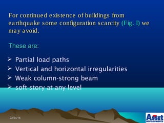 02/24/1502/24/15
For continued existence of buildings fromFor continued existence of buildings from
earthquake some configuration scarcityearthquake some configuration scarcity (Fig. I)(Fig. I) wewe
may avoid.may avoid.
These are:These are:
 Partial load paths
 Vertical and horizontal irregularities
 Weak column-strong beam
 soft story at any level
 