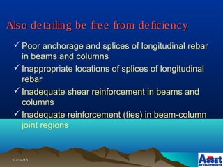 02/24/1502/24/15
Also detailing be free from deficiencyAlso detailing be free from deficiency
Poor anchorage and splices of longitudinal rebar
in beams and columns
Inappropriate locations of splices of longitudinal
rebar
Inadequate shear reinforcement in beams and
columns
Inadequate reinforcement (ties) in beam-column
joint regions
 