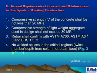 02/24/1502/24/15
B. General Requirements of Concrete and ReinforcementB. General Requirements of Concrete and Reinforcement
in Earthquake – Resisting Constructionin Earthquake – Resisting Construction
1. Compressive strength fc' of the concrete shall be
not less than 20 MPa.
2. Compressive strength of light weight aggregate
used in design shall not exceed 30 MPa.
3. Rebar shall confirm with ASTM A706, ASTM A6 1
5 and BDS 1 3 .3
4. No welded splices in the critical regions (twice
memberdepth from column or beam face) (Fig. 3
& Fig.7)
Continue ………….
 