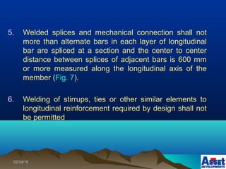 02/24/1502/24/15
5. Welded splices and mechanical connection shall not
more than alternate bars in each layer of longitudinal
bar are spliced at a section and the center to center
distance between splices of adjacent bars is 600 mm
or more measured along the longitudinal axis of the
member (Fig. 7).
6. Welding of stirrups, ties or other similar elements to
longitudinal reinforcement required by design shall not
be permitted
 