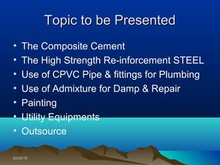 02/24/1502/24/15
• The Composite Cement
• The High Strength Re-inforcement STEEL
• Use of CPVC Pipe & fittings for Plumbing
• Use of Admixture for Damp & Repair
• Painting
• Utility Equipments
• Outsource
Topic to be PresentedTopic to be Presented
 