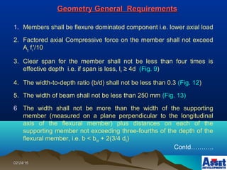 02/24/1502/24/15
Geometry General RequirementsGeometry General Requirements
1. Members shall be flexure dominated component i.e. lower axial load
2. Factored axial Compressive force on the member shall not exceed
Ag fc'/10
3. Clear span for the member shall not be less than four times is
effective depth i.e. if span is less, ln ≥ 4d (Fig. 9)
4. The width-to-depth ratio (b/d) shall not be less than 0.3 (Fig. 12)
5. The width of beam shall not be less than 250 mm (Fig. 13)
6 The width shall not be more than the width of the supporting
member (measured on a plane perpendicular to the longitudinal
axis of the flexural member) plus distances on each of the
supporting member not exceeding three-fourths of the depth of the
flexural member, i.e. b < bcol + 2(3/4 db)
Contd………..
 