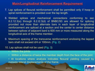 02/24/1502/24/15
7. Lap splices of flexural reinforcement shall be permitted only if hoop or
spiral reinforcement is provided over the lap length.
8. Welded splices and mechanical connections conforming to sec
8.2.12.3(a) through 8.2.I2.3(d) of BNBC/93 are allowed for splicing
provided not more than alternate bars in each layer of longitudinal
reinforcement are spliced at a section and the center to center distance
between splices of adjacent bard is 600 mm or more measured along the
longitudinal axis of the frame member.
9. Maximum spacing of the transverse reinforcement enclosing the lapped
bars shall not exceed d/4 or 100mm. (Fig. 2)
10. Lap splices shall not be used (Fig. 3}
• Within the joints
• Within a distance of twice the member depth from the face of the joint
• At locations where analysis indicates flexural yielding caused by
inelastic lateral displacements of the frame.
Main/Longitudinal Reinforcement RequirementMain/Longitudinal Reinforcement Requirement
 