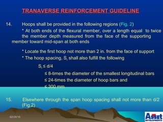 02/24/1502/24/15
TRANAVERSE REINFORCEMENT GUIDELINETRANAVERSE REINFORCEMENT GUIDELINE
14. Hoops shall be provided in the following regions (Fig. 2)
* At both ends of the flexural member, over a length equal to twice
the member depth measured from the face of the supporting
member toward mid-span at both ends
* Locate the first hoop not more than 2 in. from the face of support
* The hoop spacing, Sh shall also fulfill the following
Sh ≤ d/4
≤ 8-times the diameter of the smallest longitudinal bars
≤ 24-times the diameter of hoop bars and
≤ 300 mm
15. Elsewhere through the span hoop spacing shall not more than d/2
(Fig.2)
 