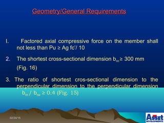 02/24/1502/24/15
Geometry/General RequirementsGeometry/General Requirements
I. Factored axial compressive force on the member shall
not less than Pu ≥ Ag fc’/ 10
2. The shortest cross-sectional dimension bmin ≥ 300 mm
(Fig. 16)
3. The ratio of shortest cros-sectional dimension to the
perpendicular dimension to the perpendicular dimension
bmin / bmax ≥ 0.4 (Fig. 15)
 