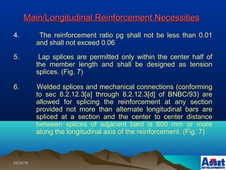 02/24/1502/24/15
Main/Longitudinal Reinforcement NecessitiesMain/Longitudinal Reinforcement Necessities
4. The reinforcement ratio pg shall not be less than 0.01
and shall not exceed 0.06
5. Lap splices are permitted only within the center half of
the member length and shall be designed as tension
splices. (Fig. 7)
6. Welded splices and mechanical connections (conforming
to sec 8.2.12.3[a] through 8.2.12.3[d] of BNBC/93) are
allowed for splicing the reinforcement at any section
provided not more than alternate longitudinal bars are
spliced at a section and the center to center distance
between splices of adjacent bard is 600 mm or more
along the longitudinal axis of the reinforcement. (Fig. 7)
 