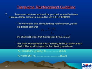 02/24/1502/24/15
Tranaverse Reinforcement GuidelineTranaverse Reinforcement Guideline
7. Transverse reinforcement shall be provided as specified below
(Unless a larger amount is required by see 8.3.8 of BNB/93)
* The Volumetric ratio of circular hoop reinforcement, ρs shall
not be less than that
and shall not be less that that required by Eq. (6.3.3)
* The total cross-sectional area of rectangular hoop reinforcement
shall not be less than given by the following equations-
Ash = 0.3 (Shcfc’ / fyh) [Ag/Ach)-1] ……………. (8.3.3)
Ash = 0.09 Shcfc’ / fyh ………………………….(8.3.4)
yhf
fc'.
Ps
120
=
 