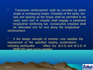 02/24/1502/24/15
* Transverse reinforcement shall be provided by either
single or overlapping hoops. Crossties of the same bar
size and spacing as the hoops shall be permitted to be
used, each end of crosstie shall engage a peripheral
longitudinal reinforcing bar. Consecutive crossties shall
be alternated end for end along the longitudinal
reinforcement.
* If the design strength of member core satisfies the
requirement of the specified loading combinations
including earthquake effect, Eq. (8.3.3) and (6.3.3) of
BNBC/93 need not be satisfied
 