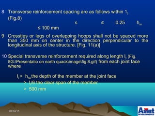 02/24/1502/24/15
8 Transverse reinforcement spacing are as follows within 10
(Fig.8)
s ≤ 0.25 hmin
≤ 100 mm
9 Crossties or legs of overlapping hoops shall not be spaced more
than 350 mm on center in the direction perpendicular to the
longitudinal axis of the structure. [Fig. 11(a)]
10 Special transverse reinforcement required along length l0 (Fig.
8G:Presentatio on earth quackimagefig.8.gif) from each joint face
where
l0 > hmaxthe depth of the member at the joint face
> ln/6 the clear span of the member
> 500 mm
 