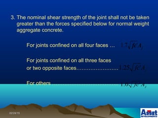 02/24/1502/24/15
3. The nominal shear strength of the joint shall not be taken
greater than the forces specified below for normal weight
aggregate concrete.
For joints confined on all four faces …
For joints confined on all three faces
or two opposite faces……………………
For others ………………………………..
jAfc'7.1
jAfc'25.1
jAfc'0.1
 
