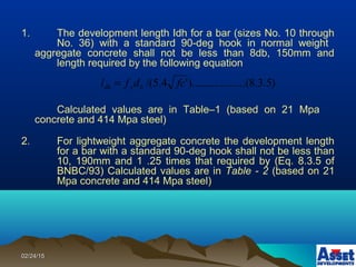 02/24/1502/24/15
1. The development length Idh for a bar (sizes No. 10 through
No. 36) with a standard 90-deg hook in normal weight
aggregate concrete shall not be less than 8db, 150mm and
length required by the following equation
Calculated values are in Table–1 (based on 21 Mpa
concrete and 414 Mpa steel)
2. For lightweight aggregate concrete the development length
for a bar with a standard 90-deg hook shall not be less than
10, 190mm and 1 .25 times that required by (Eq. 8.3.5 of
BNBC/93) Calculated values are in Table - 2 (based on 21
Mpa concrete and 414 Mpa steel)
)5.3.8(..........).........'4.5/( fcdfl bydh =
 