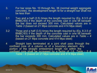 02/24/1502/24/15
3. For bar sizes No. 10 through No. 36 (normal weight aggregate
concrete), the development length Id for a straight bar shall not
be less than
3.1 Two and a half (2.5) times the length required by (Eq. 8.3.5 of
BNBC/93) if the depth of the concrete cast in one lift beneath
the bar does not exceed 300 mm. Calculated values are in
Table 3 (based on 21 Mpa concrete and 414 Mpa steel)
3.2 Three and a half (3.5) times the length required by (Eq. 8.3.5 of
BNBC/93) if the depth of the concrete cast in one lift beneath
the bar exceeds 300 mm. Calculated values are in Table – 4
(based on 21 Mpa concrete and 414 Mpa steel)
4 Straight bars terminated at a joint shall pass through the
confined core of a column or of a boundary element. Any
portion of the straight embedment length not within the
confined core shall be increased by a factor of 1.6. Table - 5 &
Table - 6 (based on 21 Mpa concrete and 414 Mpa steel)
 