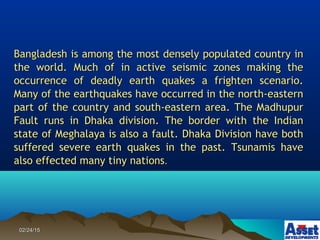 02/24/1502/24/15
Bangladesh is among the most densely populated country inBangladesh is among the most densely populated country in
the world. Much of in active seismic zones making thethe world. Much of in active seismic zones making the
occurrence of deadly earth quakes a frighten scenario.occurrence of deadly earth quakes a frighten scenario.
Many of the earthquakes have occurred in the north-easternMany of the earthquakes have occurred in the north-eastern
part of the country and south-eastern area. The Madhupurpart of the country and south-eastern area. The Madhupur
Fault runs in Dhaka division. The border with the IndianFault runs in Dhaka division. The border with the Indian
state of Meghalaya is also a fault. Dhaka Division have bothstate of Meghalaya is also a fault. Dhaka Division have both
suffered severe earth quakes in the past. Tsunamis havesuffered severe earth quakes in the past. Tsunamis have
also effected many tiny nationsalso effected many tiny nations..
 