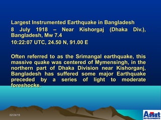 02/24/1502/24/15
Largest Instrumented Earthquake in BangladeshLargest Instrumented Earthquake in Bangladesh
8 July 1918 – Near Kishorgaj (Dhaka Div.),8 July 1918 – Near Kishorgaj (Dhaka Div.),
Bangladesh, Mw 7.4Bangladesh, Mw 7.4
10:22:07 UTC, 24.50 N, 91.00 E10:22:07 UTC, 24.50 N, 91.00 E
Often referred to as the Srimangal earthquake, thisOften referred to as the Srimangal earthquake, this
massive quake was centered of Mymensingh, in themassive quake was centered of Mymensingh, in the
northern part of Dhaka Division near Kishorganj,northern part of Dhaka Division near Kishorganj,
Bangladesh has suffered some major EarthquakeBangladesh has suffered some major Earthquake
preceded by a series of light to moderatepreceded by a series of light to moderate
foreshocks.foreshocks.
 