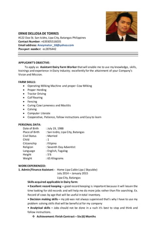 ERNIEDELLOSA DE TORRES
#122 Dao St. San Isidro, Lipa City, Batangas Philippines
Contact Number: +639305516035
Email address: Aneymator_18@yahoo.com
Passport number: ec2876442
APPLICANT’S OBJECTIVE:
To apply as Assistant Dairy Farm Worker that will enable me to use my knowledge, skills,
trainings and experience in Dairy Industry; excellently for the attainment of your Company’s
Vision and Mission.
FARM SKILLS:
 Operating Milking Machine and proper Cow Milking
 Proper Herding
 Tractor Driving
 Calf Rearing
 Fencing
 Curing Cow Lameness and Mastitis
 Calving
 Computer Literate
 Cooperative, Patience, follow instructions and Easy to learn
PERSONAL DATA:
Date of Birth : July 19, 1988
Place of Birth : San Isidro, Lipa City, Batangas
Civil Status : Married
Child : 1
Citizenship : Filipino
Religion : Seventh Day Adventist
Language : English, Tagalog
Height : 5’6
Weight : 65 Kilograms
WORK EXPERIENCED:
1. Admin/Finance Assistant - Home Lipa Cable Lipa ( Skycable)
July 2014 – January 2015
Lipa City, Batangas
Skills acquired applicable in Dairy farm:
• Excellent record keeping – good record keeping is important because it will lessen the
time looking for old records and will help me do more jobs rather than file searching. Ex.
Record of cows by age that will be useful in total inventory.
• Decision making skills – my job was not always supervised that’s why I have to use my
problem solving skills that will be beneficial for my company
• Analytical skills – Jobs should not be done in a rush it’s best to stop and think and
follow instructions.
 Achievement: Finish Contract – Six (6) Months
 