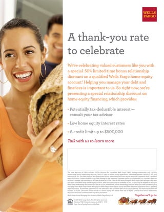 1
	The total discount of 0.50% includes 0.375% discount for a qualified Wells Fargo® PMA® Package relationship and a 0.125%
limited-time bonus relationship discount, which is valid on home equity applications submitted between January 1, 2011, and
February 28, 2011. The PMA discount and limited-time bonus relationship discounts require automatic payments from a qualified
deposit account; if either the Wells Fargo PMA Package or the automatic payment option is not selected or is cancelled after the
account is opened, the home equity APR will increase by 0.50%. If you do not have an eligible WellsFargoPMA Package at the time
you open your Wells Fargo home equity account, other discounts may be available to you. Or you may be eligible for a 0.125%
Wells Fargo relationship discount and a special 0.125% limited-time bonus relationship discount when you have an existing first
mortgage from Wells Fargo Home Mortgage or Wells Fargo Home Equity Group and have automatic payments from a qualified
deposit account.  If automatic payments are not selected or are cancelled after the account opening, the home equity APR will
increase by 0.25%. Discounts cannot result in a home equity APR below floor rate of 4.24%. Limited-time bonus relationship
discount cannot be combined with any other promotion.
	 Wells Fargo Home Mortgage is a division ofWells Fargo Bank, N.A.
© 2011Wells Fargo Bank, N.A. All rights reserved. 	
Member FDIC. Materials expire on 2/28/11.   11/10	
Flyer Home Equity Relationship Rate
Talk with us to learn more
We’re celebrating valued customers like you with
a special .50% limited-time bonus relationship
discount on a qualified Wells Fargo home equity
account.1
Helping you manage your debt and
finances is important to us. So right now, we’re
presenting a special relationship discount on
home equity financing, which provides:
• Potentially tax-deductible interest —
consult your tax advisor
• Low home equity interest rates
• A credit limit up to $500,000
A thank-you rate
to celebrate
Insert Store and Banker Contact information here -
Name
Address
Phone
To keep this approved flyer in compliance no additional verbiage can be added to this section.
 