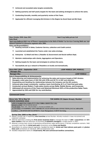  Achieved and exceeded sales targets consistently.
 Setting quarterly and half yearly targets for the team and setting strategies to achieve the same.
 Conducting Concalls, monthly and quarterly review of the Team.
 Applauded for efficient managing SLS division in the Region by Zonal Head and BU Head.
Since October 2010 -June 2011 Start Corp India private Ltd
Sales Head
Start corp India pvt ltd is one of Pioneer organisations in the field of Mobile Vas Services Catering Bulk sms And
Related Solutions in enterprise segments since 2004.
Roles and Responsibilities:-
 Heading verticals in Sales, Customer Service, collection and Credit control.
 Launched and established the Teams under new sales strategy.
a) Enterprise b) Retail and Sme c) Reseller d) Government and Social welfare Dept.
 Maintain relationships with clients, Aggregators and Operators.
 Setting targets for the team and strategies to achieve the same.
 Successfully set up a network of Resellers on locally and domestically.
Since MAY 2010 – September 2010 LOOP MOBILE (BPL MOBILE)
Manager-Ebu
Manager-Ebu LOOP MOBILE
Role & Responsibilities & Achievements:
 Sales planning and implementation for achieving the sales and revenue targets of DST division.
 Managed a total sales team of 250 FOS with 5TMs and 20 Tl’s in DST and retention.
 Empanelling and Handling the relationships between the Company and the HR vendors.
 Achieved sales target consistently. Leading a team Contributing 40 % of Total Post paid sales.
 Conducted various Modern Trade sales events across Malls, Mobile Stores, and Corporate.
 Addressed all concerns of the Team and Retained Minimum 95% of the productive Sales Team.
 Appreciated by CEO and COO for my contribution.
Commenced Career
Since July ’99 to May‘10 THE KARMA CO (Appco Group), Mumbai
SENIOR BUSINESS HEAD
APPCO MARKETING INDIA PVT LTD( COBRA GROUP PLC.UK)
DESIGNATION: SR BUSINESS HEAD
TEAM SIZE: FOS: 150+, FRANCHISE: 4, TEAM LEADERS: 20+
ACTIVITIES: ENTERPRISE AND CORPORATE SALES (POSTPAID CONNECTIONS, DATACARD &PRI
Landlines...), BUSINESS DEVELOPMENT, Team Management, CLIENT Servicing.
During (Dec 2005 to May 2010)
 Played a pivotal role in expanding new branches across Mumbai. Actively involved in mass recruitment and
expansion campaign.
 Hold the distinction of being the first senior business head to manage the team of 100 + executives and 18+
team leaders .Hold the distinction of promoting 3 assistant managers in single quarter in 2007.
 Attained a strong track record of generating extraordinary sales performance in fiercely competitive scenario. Held
successful road trips for Airtel post paid connections across Pune and Nashik.
 Diversified in to various telecom segments. Handled the team for Airtel and Tata indicom post-paid and photon
Data card connections at individual, SME and Enterprise scale.
 Handled independent teams for broad band, PRI and commercial landline connections.
 