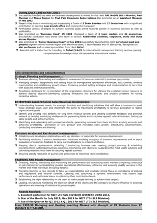 During (JULY 1999 to Nov 2005)
 Successfully handled the sales and business development activities for the client BPL Mobile Ltd in Mumbai, Navi
Mumbai and Thane Region for Post Paid Corporate Subscriptions.Was promoted as an Assistant Manager
in Feb 2002.
 Played a Key Role in monitoring and supervising a Team of 5 Team Leaders and 27 Executives with a significant
contribution in opening new branch office and training the manpower
 Formulated various strategies to achieve business goals aimed towards growth in business volumes as well as
profitability.
 Was promoted as “Business Head” IN 2003 .Managed a team of 6 team leaders and 42 executives.
Successfully conducted road shows with team in various Residential societies, corporate, malls and clubs
across Mumbai
 Was promoted as “Senior Business Head” in Nov 2004.Successfully launched the client Airtel post paid and
prepaid segment within Mumbai region with the entire team, 7 team leaders and 47 executives. Recognised as
star performer and received appreciation from client Airtel
 Awarded with a distinction for travelling to Dubai (U.A.E) for international management training seminar gaining
comprehensive knowledge about the respective international market.
Core competencies and Accountabilities
Strategic Planning and Management:-
 Business planning, forecasting and analysis for assessment of revenue potential in business opportunity.
 Managing complex assignments with strong focus on management operational efficiencies, cost controls, revenue
maximization and establishing growth drives. Preparing product selling strategies and implementation to be in line
with local and international levels.
 Developing strategies for re-orientation of the organisation structure for utilising the available human resource to
achieve desired objective.Identifying capacity limitations and bottlenecks and process problems for taking
corrective actions.
ENTERPRISE SALES/Channel Sales/Business Development:-
 Understanding business needs, its strategic direction and identifying initiatives that will allow a business to meet
those strategic goals, plan and implement the same to maximizing profitability & revenue generation & realise
organizational goals.
 Identify and develop new streams for long term revenue growth and utilizing customer feedback and personal
network to develop marketing intelligence for generating leads and to achieve repeat/ referral business. Setting up
sales targets and achieving them.
 Identifying and networking with prospective clients, generating business from them and from existing accounts and
achieving profitability, promotion of new product and increased sales growth. Introducing advertisements,
conducting interviews and training.
Customer service and Key Account management:-
 Initializing and developing relationships with key decision- in corporate for business development.
 Facilitating solutions / product development initiatives involving mapping of business requirements and in depth
evaluation of customer feedback to carry out modifications in product attributes.
 Mapping client’s requirements, attending / conducting business user meeting, project planning & scheduling
providing them customized business solutions. Interfacing with clients for suggesting the most viable solutions and
cultivating relations with them for securing repeat business.
 Ensuring speedy resolution of queries and grievances to maximize client satisfaction.
TRAINING AND People Management:-
 Directing, leading, mentoring and monitoring the performance and motivating team members,imparing continuous
on job training for accomplishing greater operational effectiveness/ efficiency and ensuring quality services in the
market and meet individual and group targets.
 Providing training to new recruits to take up responsibilities and inculcate strong focus on compliance of policies
and regulations and internal controls. Creating and sustaining a dynamic environment that fosters high
performance and motivates teams in optimizing their contribution levels.
 Establishing the right relationship in the team to make people striving to achieve their targets.
 Leading, recruiting & monitoring the team on behalf of the clients and the company to ensure efficiency in business
operations and meeting of individual & group targets.
Awards Received:
 Excellent performer for NIIT LTD SLS DIVISION WESTERN ZONE 2011.
 Star of the Month for July 2012, May 2013 for NIIT LTD (SLS Division).
 Ace of the Quarter for Q2 2012 & Q1 2013 for NIIT LTD (SLS Division).
From 1997-99 Managing and Heading coaching Classes with strength of 78 Students from 8th
standard to T.Y.B.COM.
 
