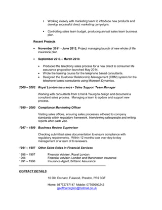  Working closely with marketing team to introduce new products and
develop successful direct marketing campaigns.
 Controlling sales team budget, producing annual sales team business
plan.
Recent Projects
• November 2011 - June 2012. Project managing launch of new whole of life
insurance plan.
• September 2013 – March 2014
• Produced the telephony sales process for a new direct to consumer life
assurance proposition launched May 2014.
• Wrote the training course for the telephone based consultants.
• Designed the Customer Relationship Management (CRM) system for the
telephone based consultants using Microsoft Dynamics.
2000 – 2002 Royal London Insurance - Sales Support Team Manager
Working with consultants from Ernst & Young to design and document a
compliant sales process. Managing a team to update and support new
process.
1999 – 2000 Compliance Monitoring Officer
Visiting sales offices, ensuring sales processes adhered to company
standards within regulatory framework. Interviewing salespeople and writing
reports after each visit.
1997 – 1999 Business Review Supervisor
Checking submitted sales documentation to ensure compliance with
regulatory requirements. Within 12 months took over day-to-day
management of a team of 6 reviewers.
1991 – 1997 Other Sales Roles in Financial Services
1996 – 1997 Financial Adviser, Royal London
1996 Financial Adviser, London and Manchester Insurance
1991 – 1996 Insurance Agent, Brittanic Assurance
___________________________________________________________
CONTACT DETAILS
10 Old Orchard, Fulwood, Preston, PR2 3QF
Home: 01772787147 Mobile: 07769993243
geoffcarrington@hotmail.co.uk
 