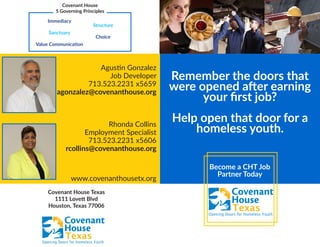 Become a CHT Job
Partner Today
Remember the doors that
were opened after earning
your first job?
Help open that door for a
homeless youth.
Agustin Gonzalez
Job Developer
713.523.2231 x5659
agonzalez@covenanthouse.org
Rhonda Collins
Employment Specialist
713.523.2231 x5606
rcollins@covenanthouse.org
www.covenanthousetx.org
Covenant House
5 Governing Principles
Immediacy
Sanctuary
Value Communication
Structure
Choice
Covenant House Texas
1111 Lovett Blvd
Houston, Texas 77006
 